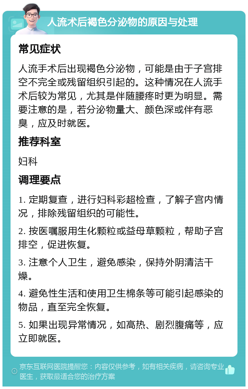 人流术后褐色分泌物的原因与处理 常见症状 人流手术后出现褐色分泌物，可能是由于子宫排空不完全或残留组织引起的。这种情况在人流手术后较为常见，尤其是伴随腰疼时更为明显。需要注意的是，若分泌物量大、颜色深或伴有恶臭，应及时就医。 推荐科室 妇科 调理要点 1. 定期复查，进行妇科彩超检查，了解子宫内情况，排除残留组织的可能性。 2. 按医嘱服用生化颗粒或益母草颗粒，帮助子宫排空，促进恢复。 3. 注意个人卫生，避免感染，保持外阴清洁干燥。 4. 避免性生活和使用卫生棉条等可能引起感染的物品，直至完全恢复。 5. 如果出现异常情况，如高热、剧烈腹痛等，应立即就医。