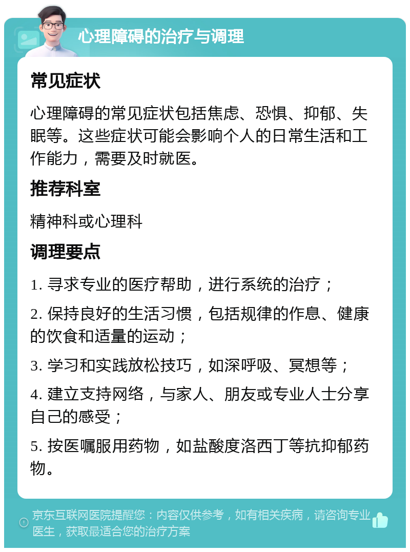 心理障碍的治疗与调理 常见症状 心理障碍的常见症状包括焦虑、恐惧、抑郁、失眠等。这些症状可能会影响个人的日常生活和工作能力，需要及时就医。 推荐科室 精神科或心理科 调理要点 1. 寻求专业的医疗帮助，进行系统的治疗； 2. 保持良好的生活习惯，包括规律的作息、健康的饮食和适量的运动； 3. 学习和实践放松技巧，如深呼吸、冥想等； 4. 建立支持网络，与家人、朋友或专业人士分享自己的感受； 5. 按医嘱服用药物，如盐酸度洛西丁等抗抑郁药物。