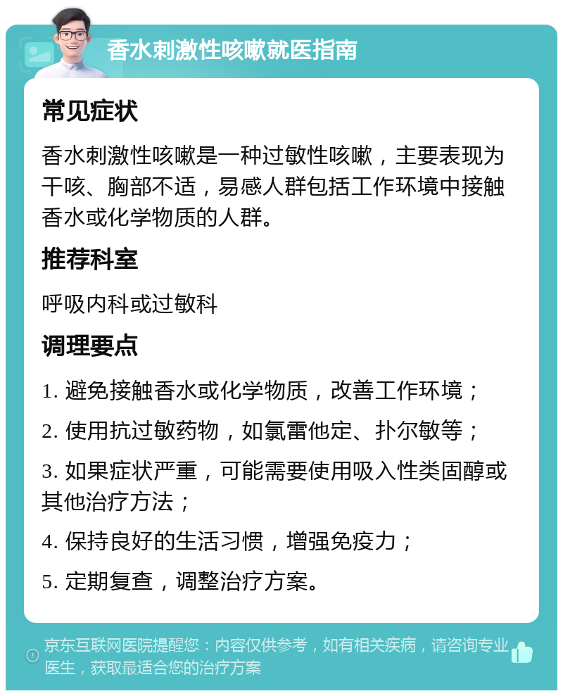 香水刺激性咳嗽就医指南 常见症状 香水刺激性咳嗽是一种过敏性咳嗽，主要表现为干咳、胸部不适，易感人群包括工作环境中接触香水或化学物质的人群。 推荐科室 呼吸内科或过敏科 调理要点 1. 避免接触香水或化学物质，改善工作环境； 2. 使用抗过敏药物，如氯雷他定、扑尔敏等； 3. 如果症状严重，可能需要使用吸入性类固醇或其他治疗方法； 4. 保持良好的生活习惯，增强免疫力； 5. 定期复查，调整治疗方案。