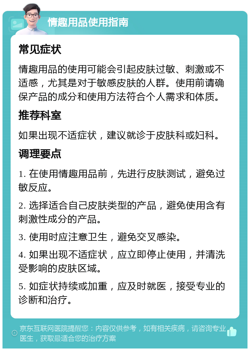 情趣用品使用指南 常见症状 情趣用品的使用可能会引起皮肤过敏、刺激或不适感，尤其是对于敏感皮肤的人群。使用前请确保产品的成分和使用方法符合个人需求和体质。 推荐科室 如果出现不适症状，建议就诊于皮肤科或妇科。 调理要点 1. 在使用情趣用品前，先进行皮肤测试，避免过敏反应。 2. 选择适合自己皮肤类型的产品，避免使用含有刺激性成分的产品。 3. 使用时应注意卫生，避免交叉感染。 4. 如果出现不适症状，应立即停止使用，并清洗受影响的皮肤区域。 5. 如症状持续或加重，应及时就医，接受专业的诊断和治疗。