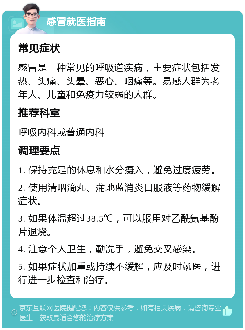 感冒就医指南 常见症状 感冒是一种常见的呼吸道疾病，主要症状包括发热、头痛、头晕、恶心、咽痛等。易感人群为老年人、儿童和免疫力较弱的人群。 推荐科室 呼吸内科或普通内科 调理要点 1. 保持充足的休息和水分摄入，避免过度疲劳。 2. 使用清咽滴丸、蒲地蓝消炎口服液等药物缓解症状。 3. 如果体温超过38.5℃，可以服用对乙酰氨基酚片退烧。 4. 注意个人卫生，勤洗手，避免交叉感染。 5. 如果症状加重或持续不缓解，应及时就医，进行进一步检查和治疗。