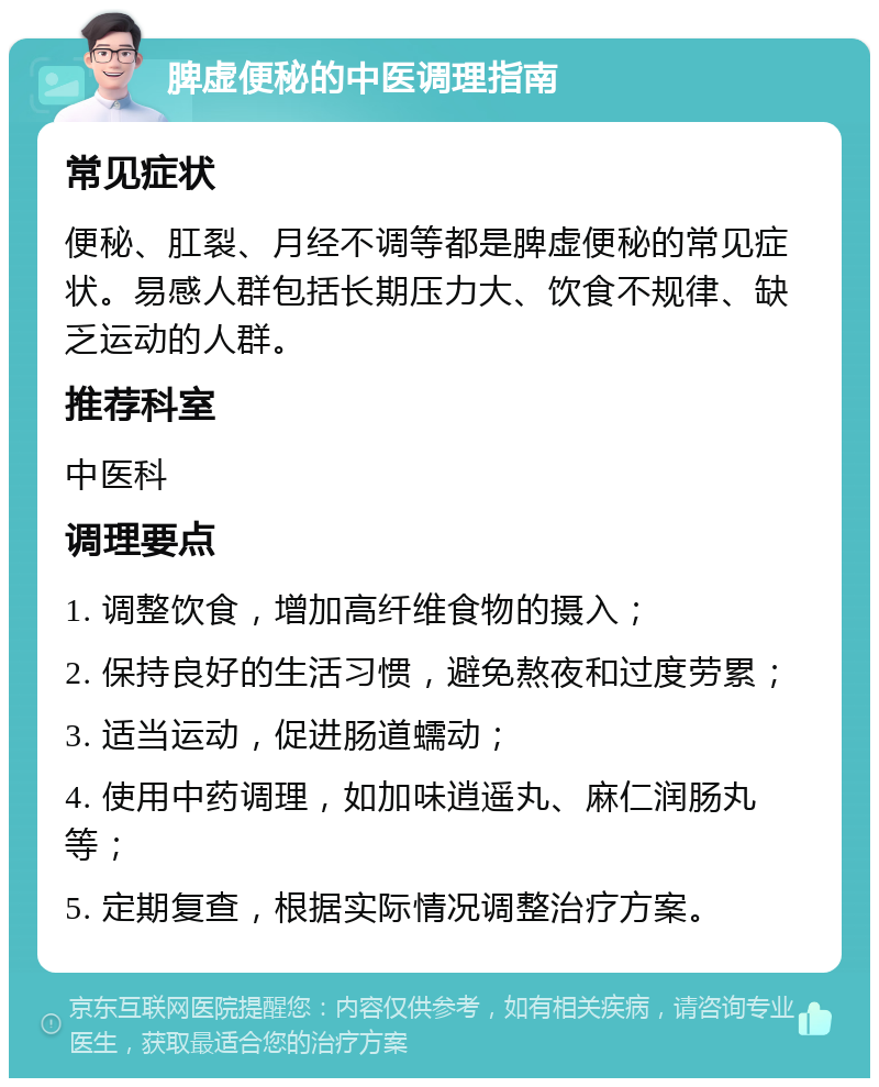 脾虚便秘的中医调理指南 常见症状 便秘、肛裂、月经不调等都是脾虚便秘的常见症状。易感人群包括长期压力大、饮食不规律、缺乏运动的人群。 推荐科室 中医科 调理要点 1. 调整饮食，增加高纤维食物的摄入； 2. 保持良好的生活习惯，避免熬夜和过度劳累； 3. 适当运动，促进肠道蠕动； 4. 使用中药调理，如加味逍遥丸、麻仁润肠丸等； 5. 定期复查，根据实际情况调整治疗方案。