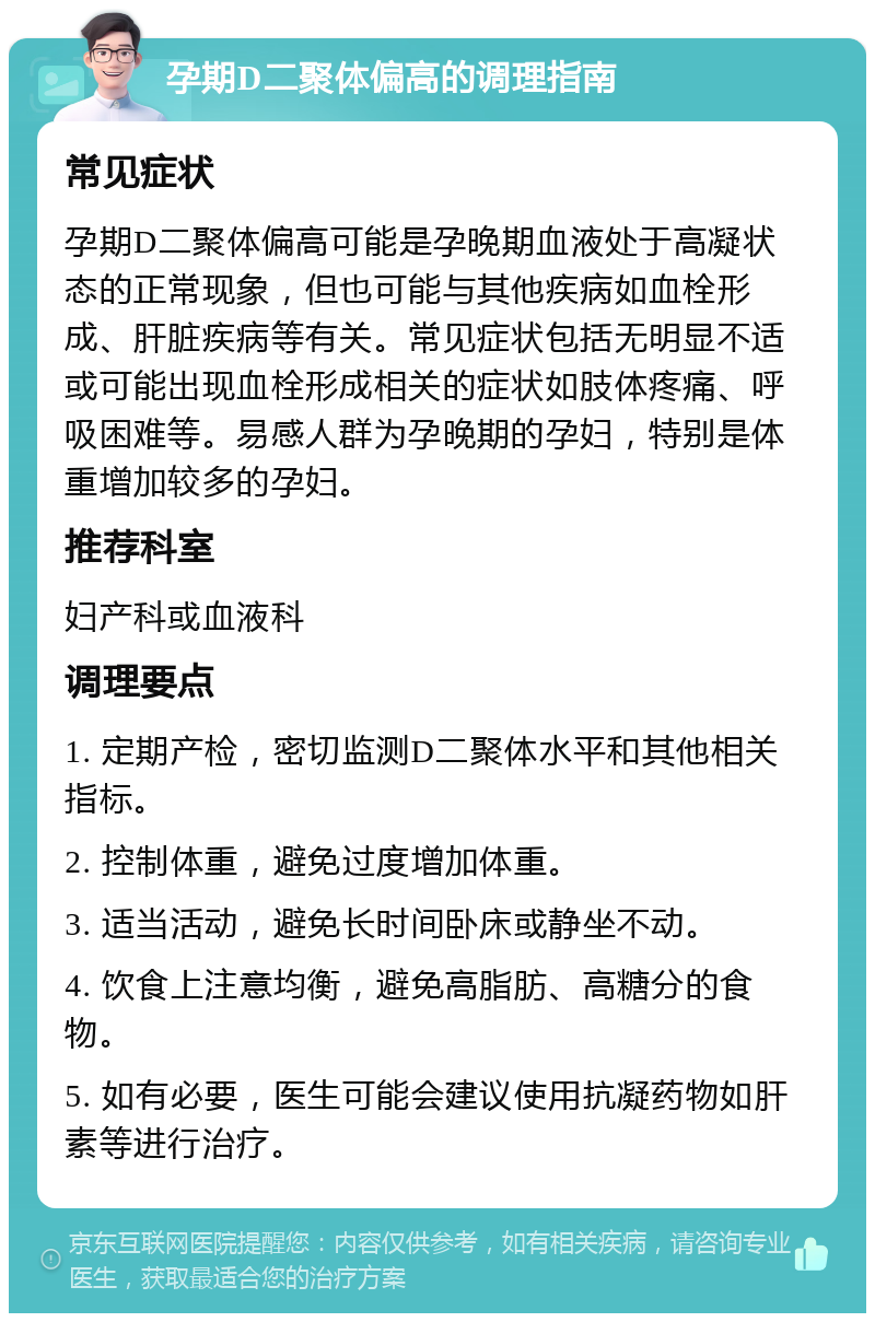 孕期D二聚体偏高的调理指南 常见症状 孕期D二聚体偏高可能是孕晚期血液处于高凝状态的正常现象，但也可能与其他疾病如血栓形成、肝脏疾病等有关。常见症状包括无明显不适或可能出现血栓形成相关的症状如肢体疼痛、呼吸困难等。易感人群为孕晚期的孕妇，特别是体重增加较多的孕妇。 推荐科室 妇产科或血液科 调理要点 1. 定期产检，密切监测D二聚体水平和其他相关指标。 2. 控制体重，避免过度增加体重。 3. 适当活动，避免长时间卧床或静坐不动。 4. 饮食上注意均衡，避免高脂肪、高糖分的食物。 5. 如有必要，医生可能会建议使用抗凝药物如肝素等进行治疗。