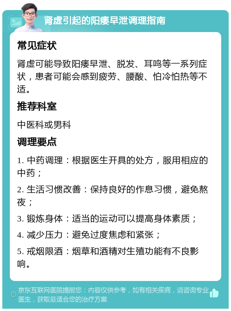 肾虚引起的阳痿早泄调理指南 常见症状 肾虚可能导致阳痿早泄、脱发、耳鸣等一系列症状，患者可能会感到疲劳、腰酸、怕冷怕热等不适。 推荐科室 中医科或男科 调理要点 1. 中药调理：根据医生开具的处方，服用相应的中药； 2. 生活习惯改善：保持良好的作息习惯，避免熬夜； 3. 锻炼身体：适当的运动可以提高身体素质； 4. 减少压力：避免过度焦虑和紧张； 5. 戒烟限酒：烟草和酒精对生殖功能有不良影响。