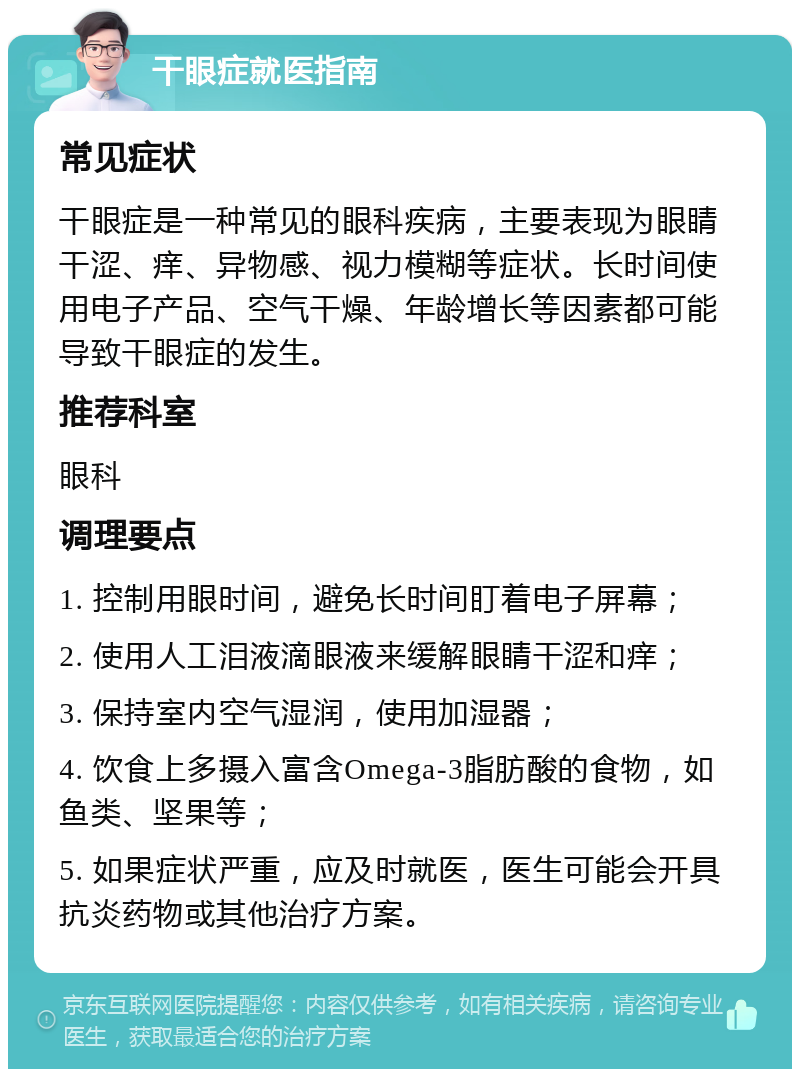 干眼症就医指南 常见症状 干眼症是一种常见的眼科疾病，主要表现为眼睛干涩、痒、异物感、视力模糊等症状。长时间使用电子产品、空气干燥、年龄增长等因素都可能导致干眼症的发生。 推荐科室 眼科 调理要点 1. 控制用眼时间，避免长时间盯着电子屏幕； 2. 使用人工泪液滴眼液来缓解眼睛干涩和痒； 3. 保持室内空气湿润，使用加湿器； 4. 饮食上多摄入富含Omega-3脂肪酸的食物，如鱼类、坚果等； 5. 如果症状严重，应及时就医，医生可能会开具抗炎药物或其他治疗方案。