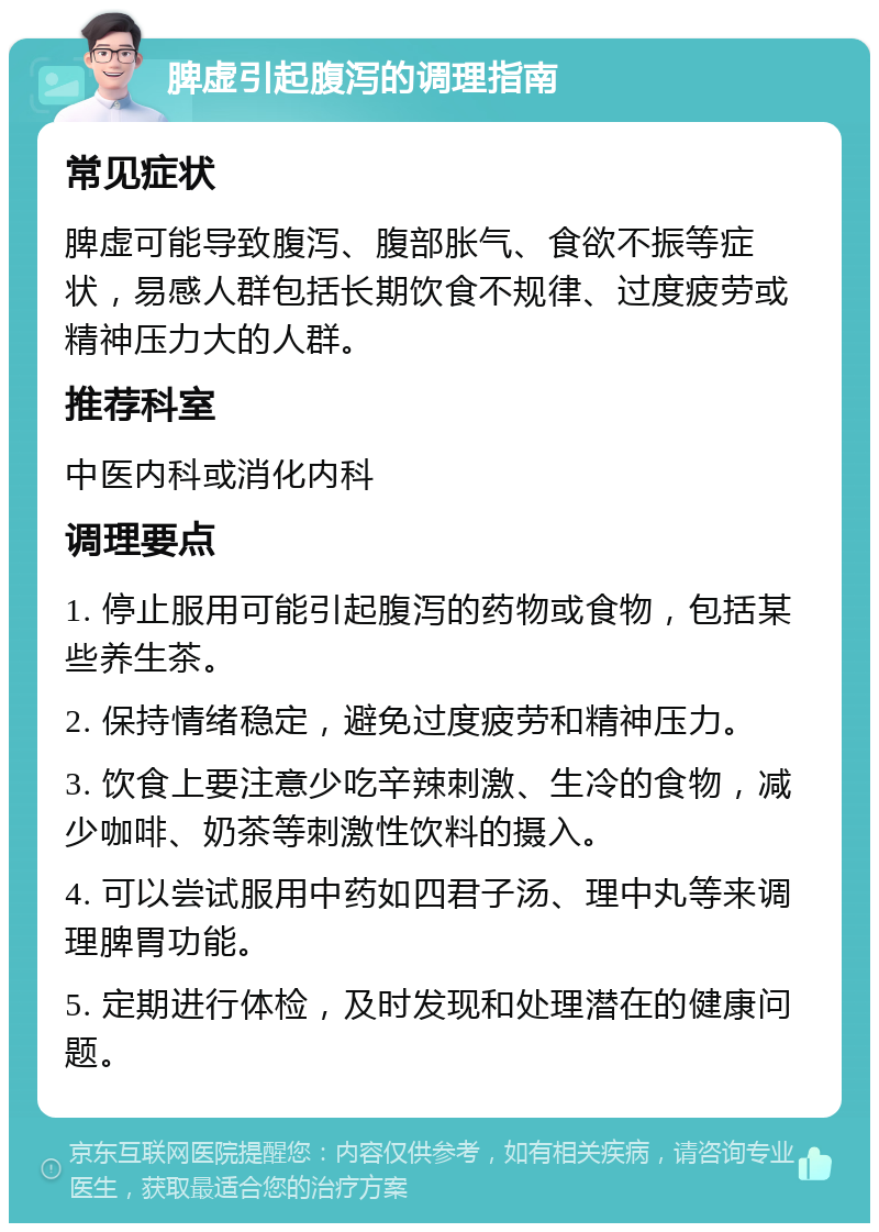 脾虚引起腹泻的调理指南 常见症状 脾虚可能导致腹泻、腹部胀气、食欲不振等症状，易感人群包括长期饮食不规律、过度疲劳或精神压力大的人群。 推荐科室 中医内科或消化内科 调理要点 1. 停止服用可能引起腹泻的药物或食物，包括某些养生茶。 2. 保持情绪稳定，避免过度疲劳和精神压力。 3. 饮食上要注意少吃辛辣刺激、生冷的食物，减少咖啡、奶茶等刺激性饮料的摄入。 4. 可以尝试服用中药如四君子汤、理中丸等来调理脾胃功能。 5. 定期进行体检，及时发现和处理潜在的健康问题。