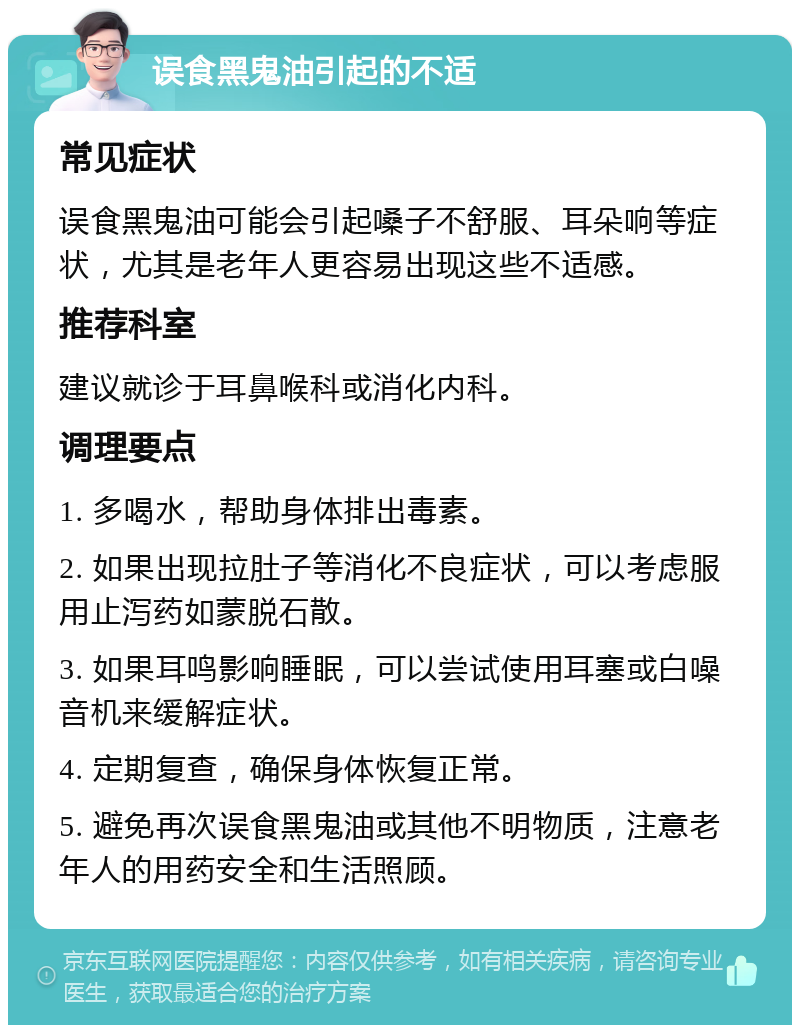 误食黑鬼油引起的不适 常见症状 误食黑鬼油可能会引起嗓子不舒服、耳朵响等症状，尤其是老年人更容易出现这些不适感。 推荐科室 建议就诊于耳鼻喉科或消化内科。 调理要点 1. 多喝水，帮助身体排出毒素。 2. 如果出现拉肚子等消化不良症状，可以考虑服用止泻药如蒙脱石散。 3. 如果耳鸣影响睡眠，可以尝试使用耳塞或白噪音机来缓解症状。 4. 定期复查，确保身体恢复正常。 5. 避免再次误食黑鬼油或其他不明物质，注意老年人的用药安全和生活照顾。