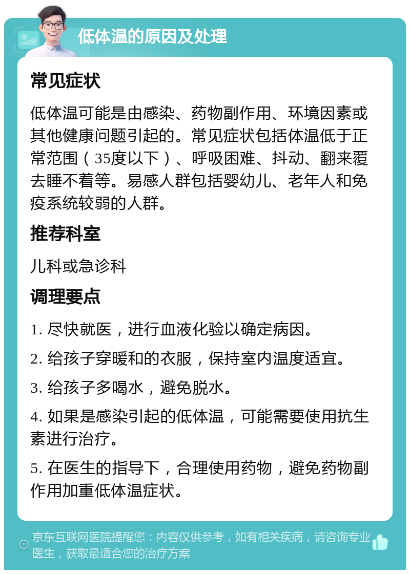 低体温的原因及处理 常见症状 低体温可能是由感染、药物副作用、环境因素或其他健康问题引起的。常见症状包括体温低于正常范围（35度以下）、呼吸困难、抖动、翻来覆去睡不着等。易感人群包括婴幼儿、老年人和免疫系统较弱的人群。 推荐科室 儿科或急诊科 调理要点 1. 尽快就医，进行血液化验以确定病因。 2. 给孩子穿暖和的衣服，保持室内温度适宜。 3. 给孩子多喝水，避免脱水。 4. 如果是感染引起的低体温，可能需要使用抗生素进行治疗。 5. 在医生的指导下，合理使用药物，避免药物副作用加重低体温症状。