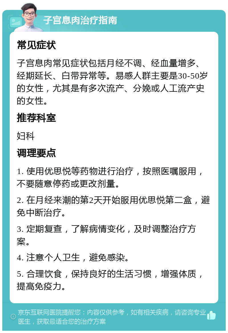 子宫息肉治疗指南 常见症状 子宫息肉常见症状包括月经不调、经血量增多、经期延长、白带异常等。易感人群主要是30-50岁的女性，尤其是有多次流产、分娩或人工流产史的女性。 推荐科室 妇科 调理要点 1. 使用优思悦等药物进行治疗，按照医嘱服用，不要随意停药或更改剂量。 2. 在月经来潮的第2天开始服用优思悦第二盒，避免中断治疗。 3. 定期复查，了解病情变化，及时调整治疗方案。 4. 注意个人卫生，避免感染。 5. 合理饮食，保持良好的生活习惯，增强体质，提高免疫力。