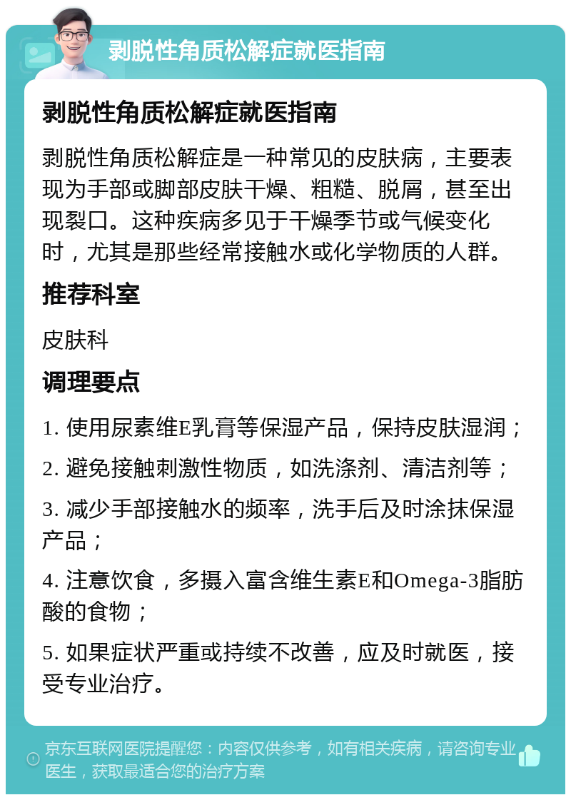 剥脱性角质松解症就医指南 剥脱性角质松解症就医指南 剥脱性角质松解症是一种常见的皮肤病，主要表现为手部或脚部皮肤干燥、粗糙、脱屑，甚至出现裂口。这种疾病多见于干燥季节或气候变化时，尤其是那些经常接触水或化学物质的人群。 推荐科室 皮肤科 调理要点 1. 使用尿素维E乳膏等保湿产品，保持皮肤湿润； 2. 避免接触刺激性物质，如洗涤剂、清洁剂等； 3. 减少手部接触水的频率，洗手后及时涂抹保湿产品； 4. 注意饮食，多摄入富含维生素E和Omega-3脂肪酸的食物； 5. 如果症状严重或持续不改善，应及时就医，接受专业治疗。