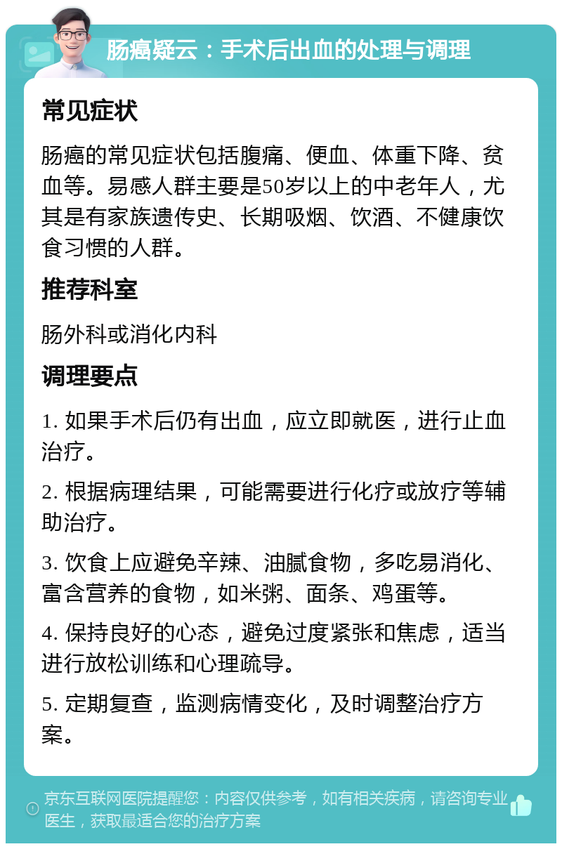 肠癌疑云：手术后出血的处理与调理 常见症状 肠癌的常见症状包括腹痛、便血、体重下降、贫血等。易感人群主要是50岁以上的中老年人，尤其是有家族遗传史、长期吸烟、饮酒、不健康饮食习惯的人群。 推荐科室 肠外科或消化内科 调理要点 1. 如果手术后仍有出血，应立即就医，进行止血治疗。 2. 根据病理结果，可能需要进行化疗或放疗等辅助治疗。 3. 饮食上应避免辛辣、油腻食物，多吃易消化、富含营养的食物，如米粥、面条、鸡蛋等。 4. 保持良好的心态，避免过度紧张和焦虑，适当进行放松训练和心理疏导。 5. 定期复查，监测病情变化，及时调整治疗方案。