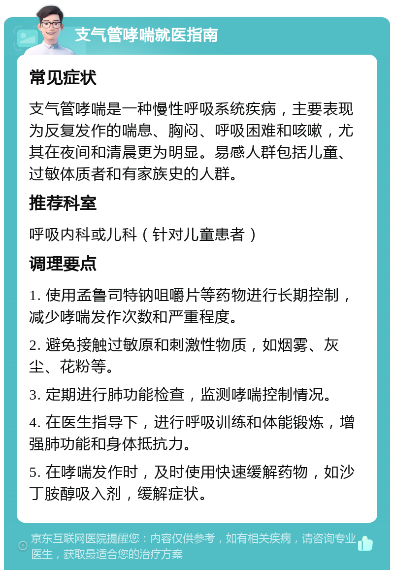 支气管哮喘就医指南 常见症状 支气管哮喘是一种慢性呼吸系统疾病，主要表现为反复发作的喘息、胸闷、呼吸困难和咳嗽，尤其在夜间和清晨更为明显。易感人群包括儿童、过敏体质者和有家族史的人群。 推荐科室 呼吸内科或儿科（针对儿童患者） 调理要点 1. 使用孟鲁司特钠咀嚼片等药物进行长期控制，减少哮喘发作次数和严重程度。 2. 避免接触过敏原和刺激性物质，如烟雾、灰尘、花粉等。 3. 定期进行肺功能检查，监测哮喘控制情况。 4. 在医生指导下，进行呼吸训练和体能锻炼，增强肺功能和身体抵抗力。 5. 在哮喘发作时，及时使用快速缓解药物，如沙丁胺醇吸入剂，缓解症状。