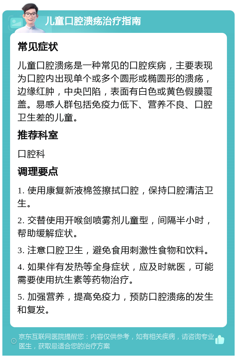 儿童口腔溃疡治疗指南 常见症状 儿童口腔溃疡是一种常见的口腔疾病，主要表现为口腔内出现单个或多个圆形或椭圆形的溃疡，边缘红肿，中央凹陷，表面有白色或黄色假膜覆盖。易感人群包括免疫力低下、营养不良、口腔卫生差的儿童。 推荐科室 口腔科 调理要点 1. 使用康复新液棉签擦拭口腔，保持口腔清洁卫生。 2. 交替使用开喉剑喷雾剂儿童型，间隔半小时，帮助缓解症状。 3. 注意口腔卫生，避免食用刺激性食物和饮料。 4. 如果伴有发热等全身症状，应及时就医，可能需要使用抗生素等药物治疗。 5. 加强营养，提高免疫力，预防口腔溃疡的发生和复发。