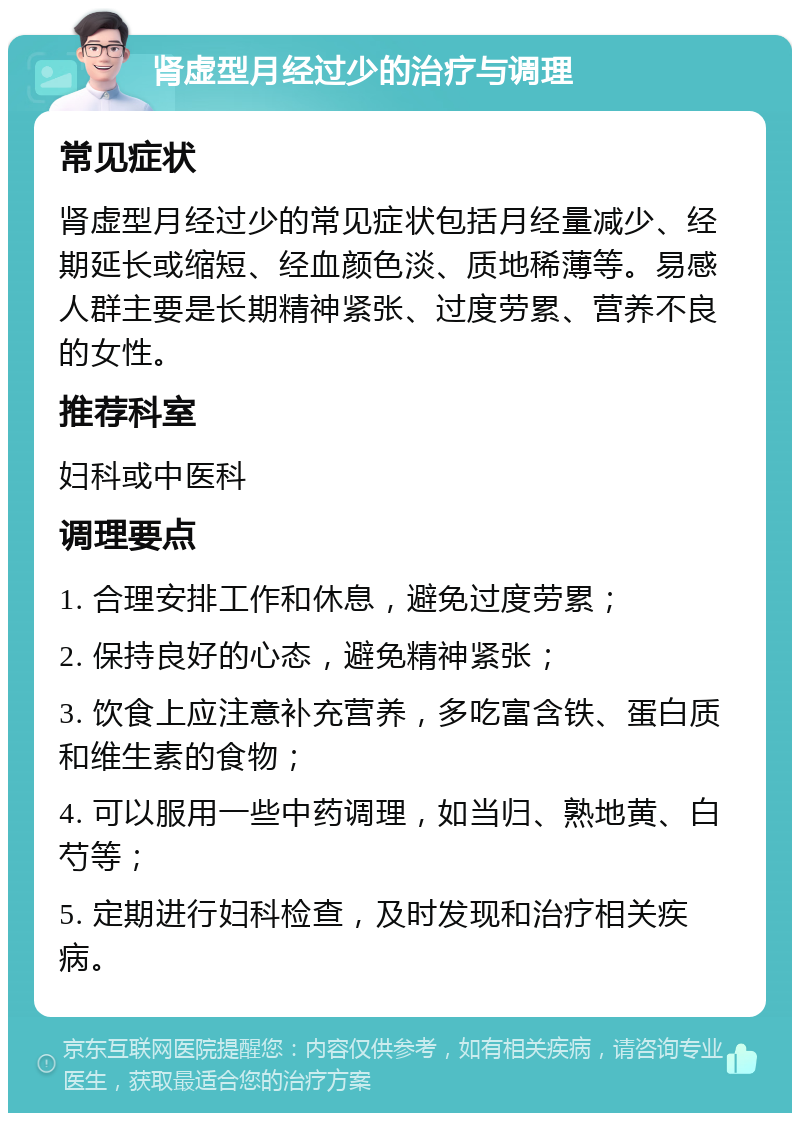 肾虚型月经过少的治疗与调理 常见症状 肾虚型月经过少的常见症状包括月经量减少、经期延长或缩短、经血颜色淡、质地稀薄等。易感人群主要是长期精神紧张、过度劳累、营养不良的女性。 推荐科室 妇科或中医科 调理要点 1. 合理安排工作和休息，避免过度劳累； 2. 保持良好的心态，避免精神紧张； 3. 饮食上应注意补充营养，多吃富含铁、蛋白质和维生素的食物； 4. 可以服用一些中药调理，如当归、熟地黄、白芍等； 5. 定期进行妇科检查，及时发现和治疗相关疾病。