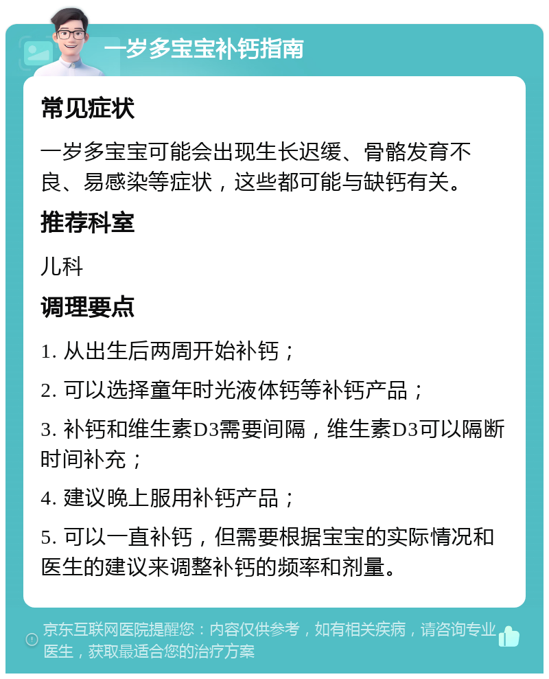 一岁多宝宝补钙指南 常见症状 一岁多宝宝可能会出现生长迟缓、骨骼发育不良、易感染等症状，这些都可能与缺钙有关。 推荐科室 儿科 调理要点 1. 从出生后两周开始补钙； 2. 可以选择童年时光液体钙等补钙产品； 3. 补钙和维生素D3需要间隔，维生素D3可以隔断时间补充； 4. 建议晚上服用补钙产品； 5. 可以一直补钙，但需要根据宝宝的实际情况和医生的建议来调整补钙的频率和剂量。