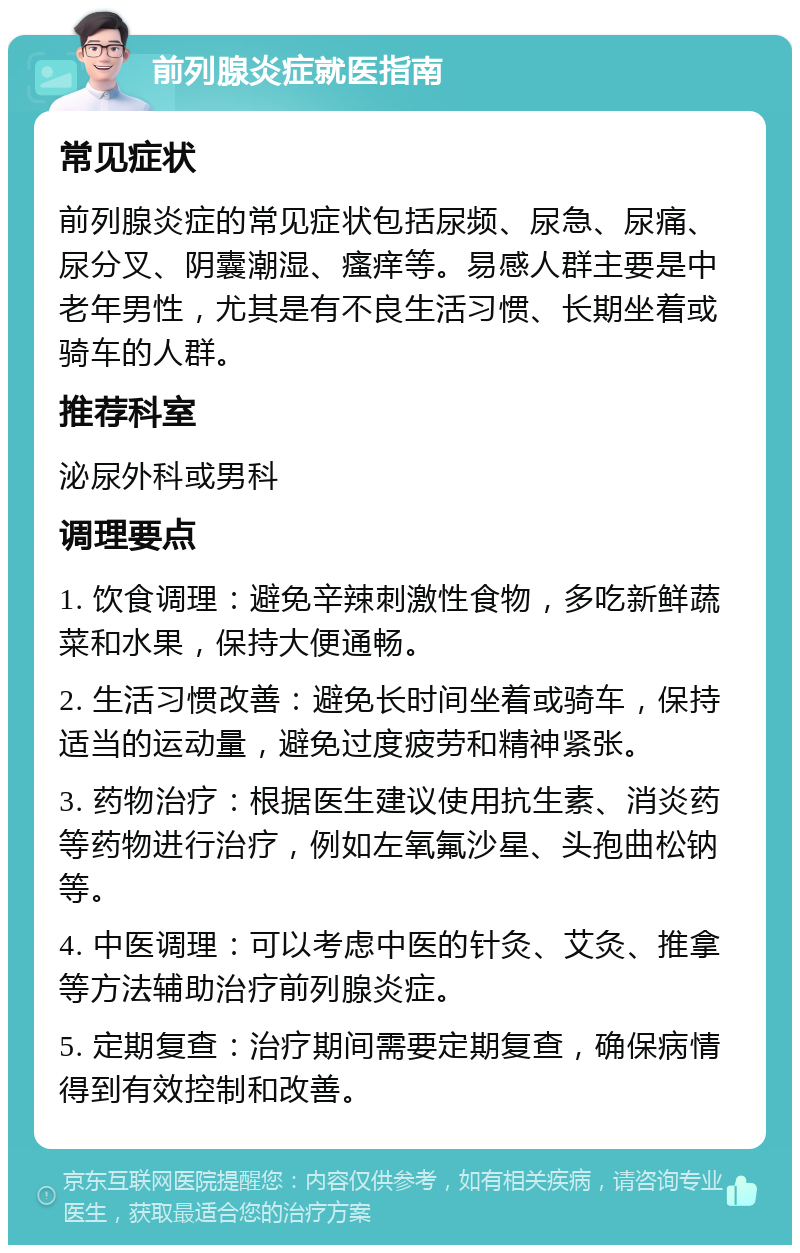 前列腺炎症就医指南 常见症状 前列腺炎症的常见症状包括尿频、尿急、尿痛、尿分叉、阴囊潮湿、瘙痒等。易感人群主要是中老年男性，尤其是有不良生活习惯、长期坐着或骑车的人群。 推荐科室 泌尿外科或男科 调理要点 1. 饮食调理：避免辛辣刺激性食物，多吃新鲜蔬菜和水果，保持大便通畅。 2. 生活习惯改善：避免长时间坐着或骑车，保持适当的运动量，避免过度疲劳和精神紧张。 3. 药物治疗：根据医生建议使用抗生素、消炎药等药物进行治疗，例如左氧氟沙星、头孢曲松钠等。 4. 中医调理：可以考虑中医的针灸、艾灸、推拿等方法辅助治疗前列腺炎症。 5. 定期复查：治疗期间需要定期复查，确保病情得到有效控制和改善。