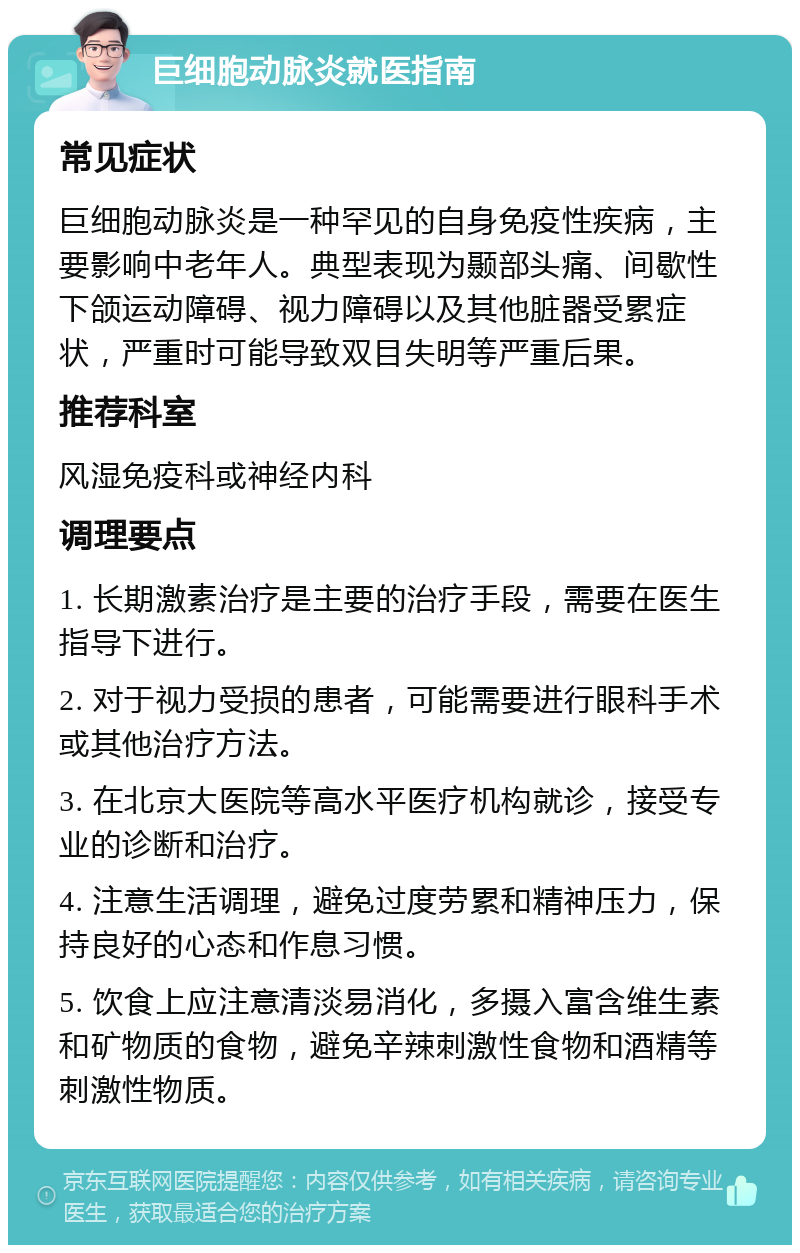 巨细胞动脉炎就医指南 常见症状 巨细胞动脉炎是一种罕见的自身免疫性疾病，主要影响中老年人。典型表现为颞部头痛、间歇性下颌运动障碍、视力障碍以及其他脏器受累症状，严重时可能导致双目失明等严重后果。 推荐科室 风湿免疫科或神经内科 调理要点 1. 长期激素治疗是主要的治疗手段，需要在医生指导下进行。 2. 对于视力受损的患者，可能需要进行眼科手术或其他治疗方法。 3. 在北京大医院等高水平医疗机构就诊，接受专业的诊断和治疗。 4. 注意生活调理，避免过度劳累和精神压力，保持良好的心态和作息习惯。 5. 饮食上应注意清淡易消化，多摄入富含维生素和矿物质的食物，避免辛辣刺激性食物和酒精等刺激性物质。