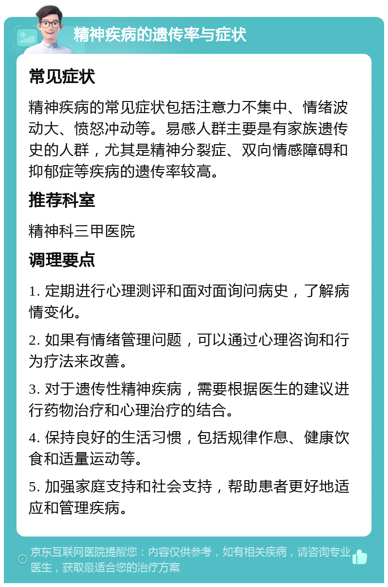 精神疾病的遗传率与症状 常见症状 精神疾病的常见症状包括注意力不集中、情绪波动大、愤怒冲动等。易感人群主要是有家族遗传史的人群，尤其是精神分裂症、双向情感障碍和抑郁症等疾病的遗传率较高。 推荐科室 精神科三甲医院 调理要点 1. 定期进行心理测评和面对面询问病史，了解病情变化。 2. 如果有情绪管理问题，可以通过心理咨询和行为疗法来改善。 3. 对于遗传性精神疾病，需要根据医生的建议进行药物治疗和心理治疗的结合。 4. 保持良好的生活习惯，包括规律作息、健康饮食和适量运动等。 5. 加强家庭支持和社会支持，帮助患者更好地适应和管理疾病。