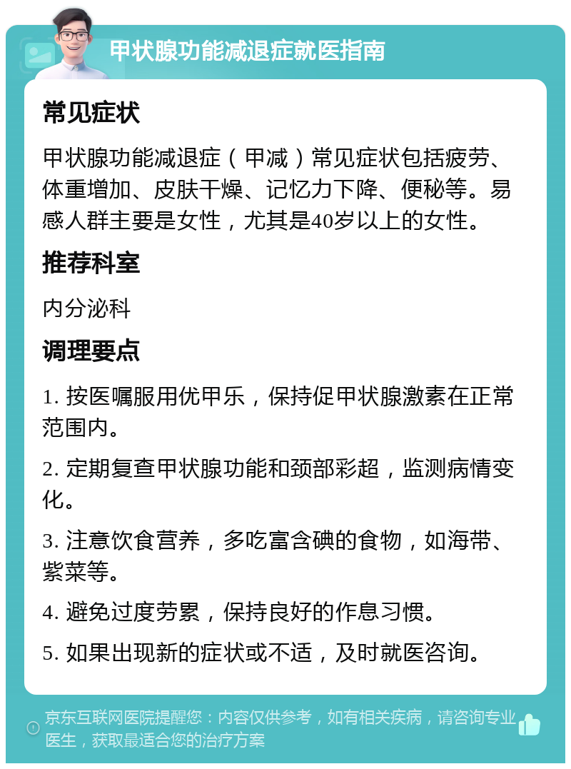 甲状腺功能减退症就医指南 常见症状 甲状腺功能减退症（甲减）常见症状包括疲劳、体重增加、皮肤干燥、记忆力下降、便秘等。易感人群主要是女性，尤其是40岁以上的女性。 推荐科室 内分泌科 调理要点 1. 按医嘱服用优甲乐，保持促甲状腺激素在正常范围内。 2. 定期复查甲状腺功能和颈部彩超，监测病情变化。 3. 注意饮食营养，多吃富含碘的食物，如海带、紫菜等。 4. 避免过度劳累，保持良好的作息习惯。 5. 如果出现新的症状或不适，及时就医咨询。