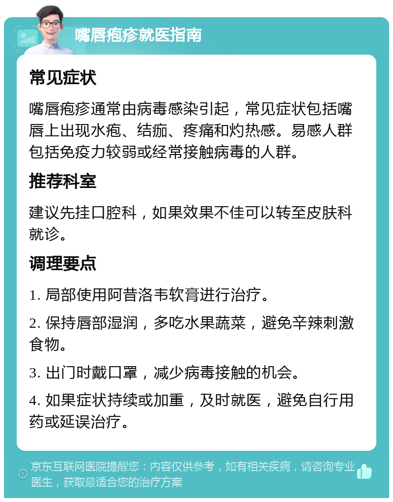 嘴唇疱疹就医指南 常见症状 嘴唇疱疹通常由病毒感染引起，常见症状包括嘴唇上出现水疱、结痂、疼痛和灼热感。易感人群包括免疫力较弱或经常接触病毒的人群。 推荐科室 建议先挂口腔科，如果效果不佳可以转至皮肤科就诊。 调理要点 1. 局部使用阿昔洛韦软膏进行治疗。 2. 保持唇部湿润，多吃水果蔬菜，避免辛辣刺激食物。 3. 出门时戴口罩，减少病毒接触的机会。 4. 如果症状持续或加重，及时就医，避免自行用药或延误治疗。