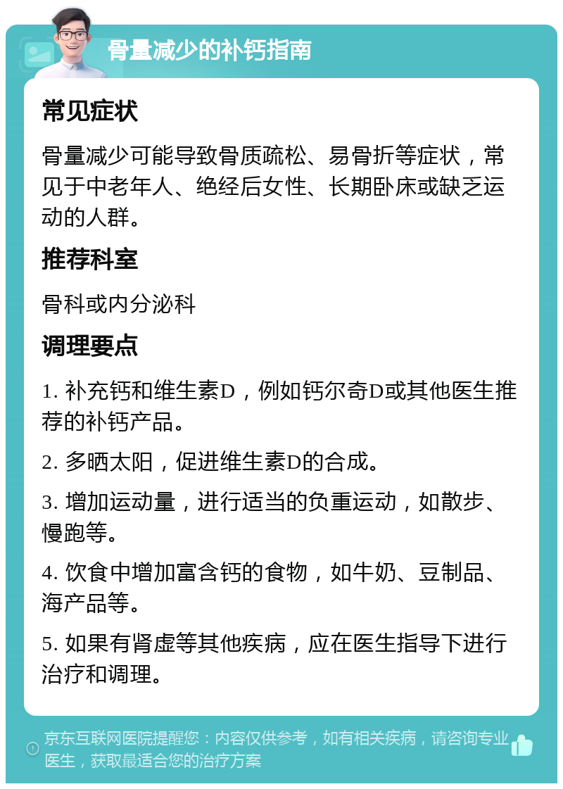 骨量减少的补钙指南 常见症状 骨量减少可能导致骨质疏松、易骨折等症状，常见于中老年人、绝经后女性、长期卧床或缺乏运动的人群。 推荐科室 骨科或内分泌科 调理要点 1. 补充钙和维生素D，例如钙尔奇D或其他医生推荐的补钙产品。 2. 多晒太阳，促进维生素D的合成。 3. 增加运动量，进行适当的负重运动，如散步、慢跑等。 4. 饮食中增加富含钙的食物，如牛奶、豆制品、海产品等。 5. 如果有肾虚等其他疾病，应在医生指导下进行治疗和调理。