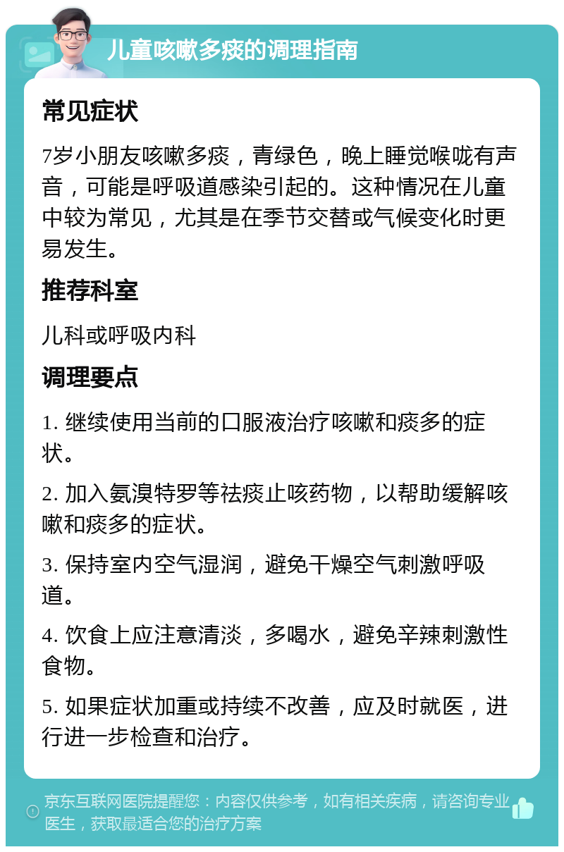 儿童咳嗽多痰的调理指南 常见症状 7岁小朋友咳嗽多痰，青绿色，晚上睡觉喉咙有声音，可能是呼吸道感染引起的。这种情况在儿童中较为常见，尤其是在季节交替或气候变化时更易发生。 推荐科室 儿科或呼吸内科 调理要点 1. 继续使用当前的口服液治疗咳嗽和痰多的症状。 2. 加入氨溴特罗等祛痰止咳药物，以帮助缓解咳嗽和痰多的症状。 3. 保持室内空气湿润，避免干燥空气刺激呼吸道。 4. 饮食上应注意清淡，多喝水，避免辛辣刺激性食物。 5. 如果症状加重或持续不改善，应及时就医，进行进一步检查和治疗。