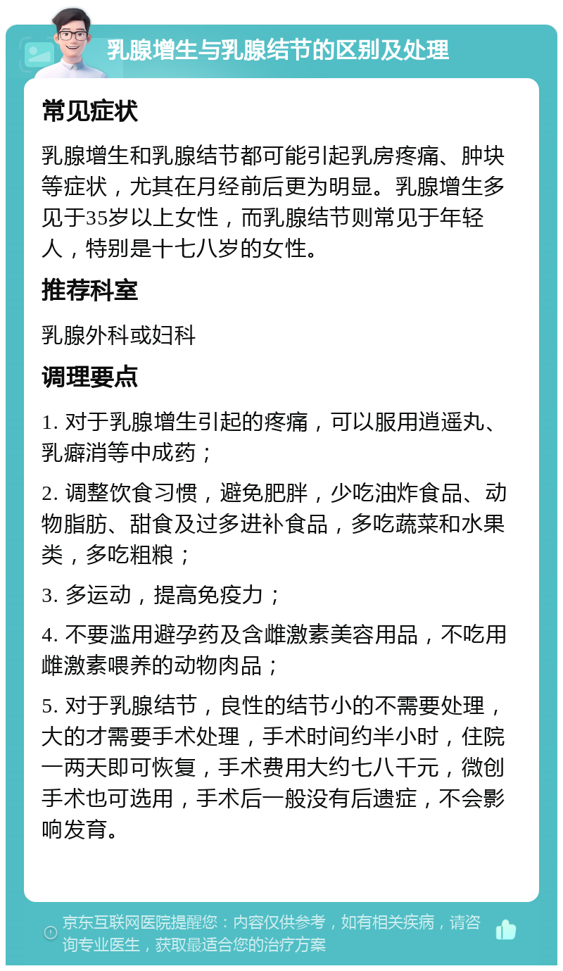 乳腺增生与乳腺结节的区别及处理 常见症状 乳腺增生和乳腺结节都可能引起乳房疼痛、肿块等症状，尤其在月经前后更为明显。乳腺增生多见于35岁以上女性，而乳腺结节则常见于年轻人，特别是十七八岁的女性。 推荐科室 乳腺外科或妇科 调理要点 1. 对于乳腺增生引起的疼痛，可以服用逍遥丸、乳癖消等中成药； 2. 调整饮食习惯，避免肥胖，少吃油炸食品、动物脂肪、甜食及过多进补食品，多吃蔬菜和水果类，多吃粗粮； 3. 多运动，提高免疫力； 4. 不要滥用避孕药及含雌激素美容用品，不吃用雌激素喂养的动物肉品； 5. 对于乳腺结节，良性的结节小的不需要处理，大的才需要手术处理，手术时间约半小时，住院一两天即可恢复，手术费用大约七八千元，微创手术也可选用，手术后一般没有后遗症，不会影响发育。