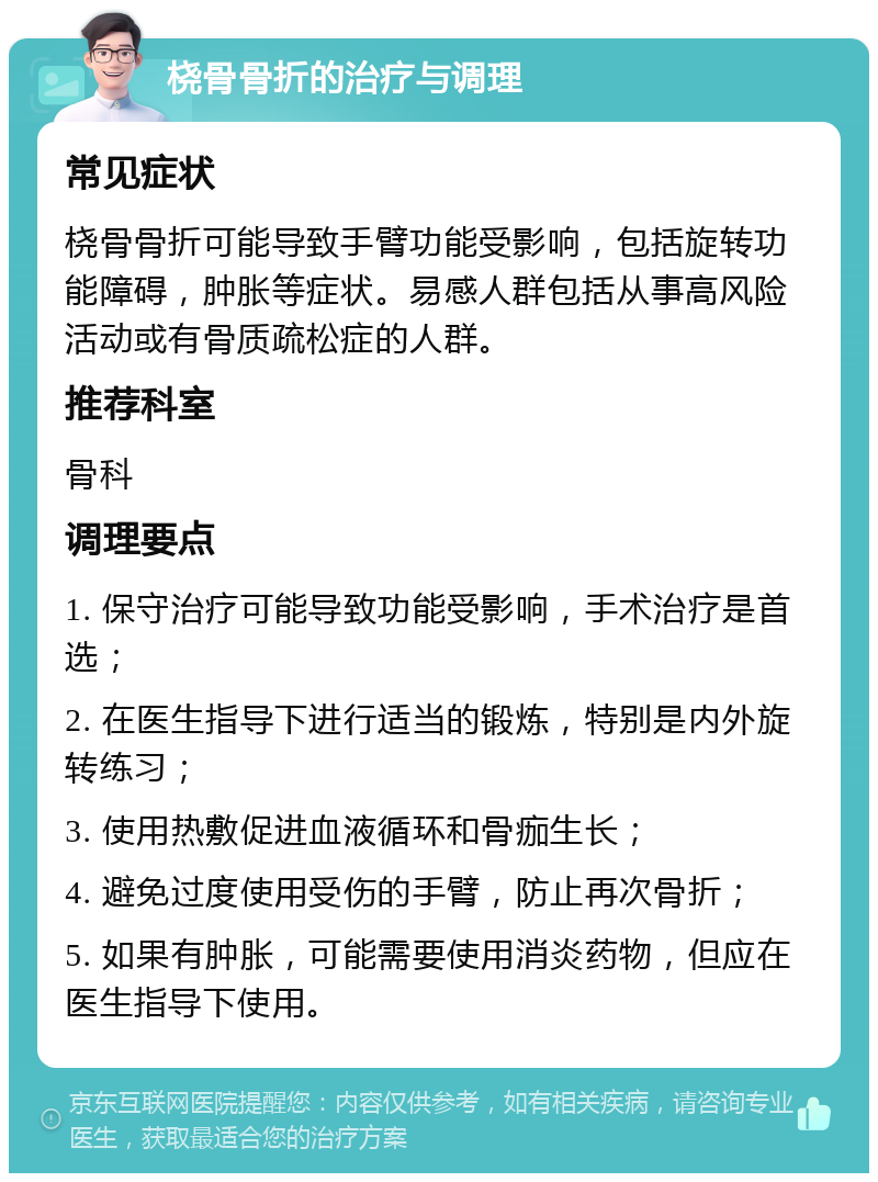 桡骨骨折的治疗与调理 常见症状 桡骨骨折可能导致手臂功能受影响，包括旋转功能障碍，肿胀等症状。易感人群包括从事高风险活动或有骨质疏松症的人群。 推荐科室 骨科 调理要点 1. 保守治疗可能导致功能受影响，手术治疗是首选； 2. 在医生指导下进行适当的锻炼，特别是内外旋转练习； 3. 使用热敷促进血液循环和骨痂生长； 4. 避免过度使用受伤的手臂，防止再次骨折； 5. 如果有肿胀，可能需要使用消炎药物，但应在医生指导下使用。