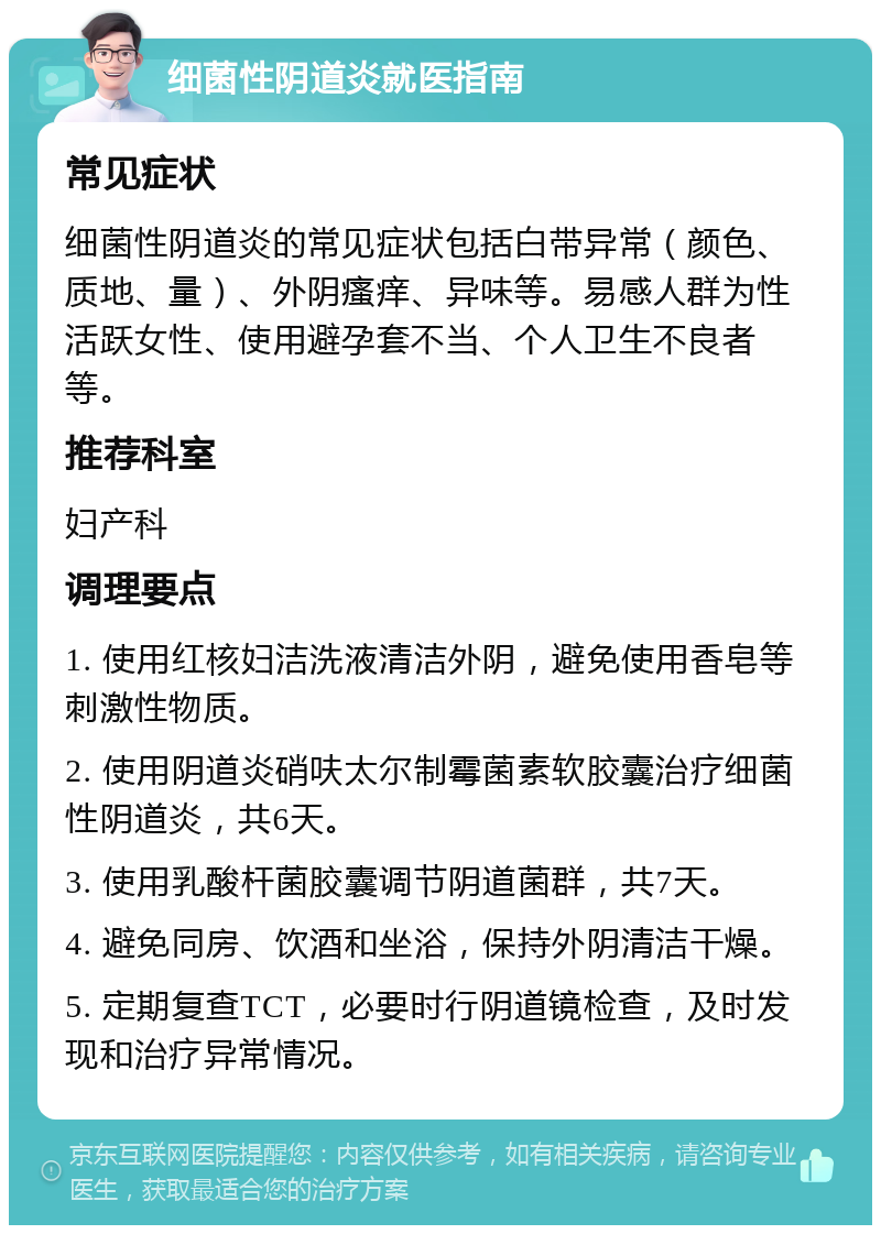 细菌性阴道炎就医指南 常见症状 细菌性阴道炎的常见症状包括白带异常（颜色、质地、量）、外阴瘙痒、异味等。易感人群为性活跃女性、使用避孕套不当、个人卫生不良者等。 推荐科室 妇产科 调理要点 1. 使用红核妇洁洗液清洁外阴，避免使用香皂等刺激性物质。 2. 使用阴道炎硝呋太尔制霉菌素软胶囊治疗细菌性阴道炎，共6天。 3. 使用乳酸杆菌胶囊调节阴道菌群，共7天。 4. 避免同房、饮酒和坐浴，保持外阴清洁干燥。 5. 定期复查TCT，必要时行阴道镜检查，及时发现和治疗异常情况。