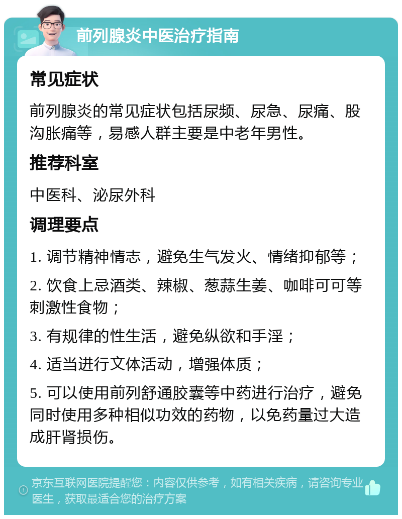 前列腺炎中医治疗指南 常见症状 前列腺炎的常见症状包括尿频、尿急、尿痛、股沟胀痛等，易感人群主要是中老年男性。 推荐科室 中医科、泌尿外科 调理要点 1. 调节精神情志，避免生气发火、情绪抑郁等； 2. 饮食上忌酒类、辣椒、葱蒜生姜、咖啡可可等刺激性食物； 3. 有规律的性生活，避免纵欲和手淫； 4. 适当进行文体活动，增强体质； 5. 可以使用前列舒通胶囊等中药进行治疗，避免同时使用多种相似功效的药物，以免药量过大造成肝肾损伤。