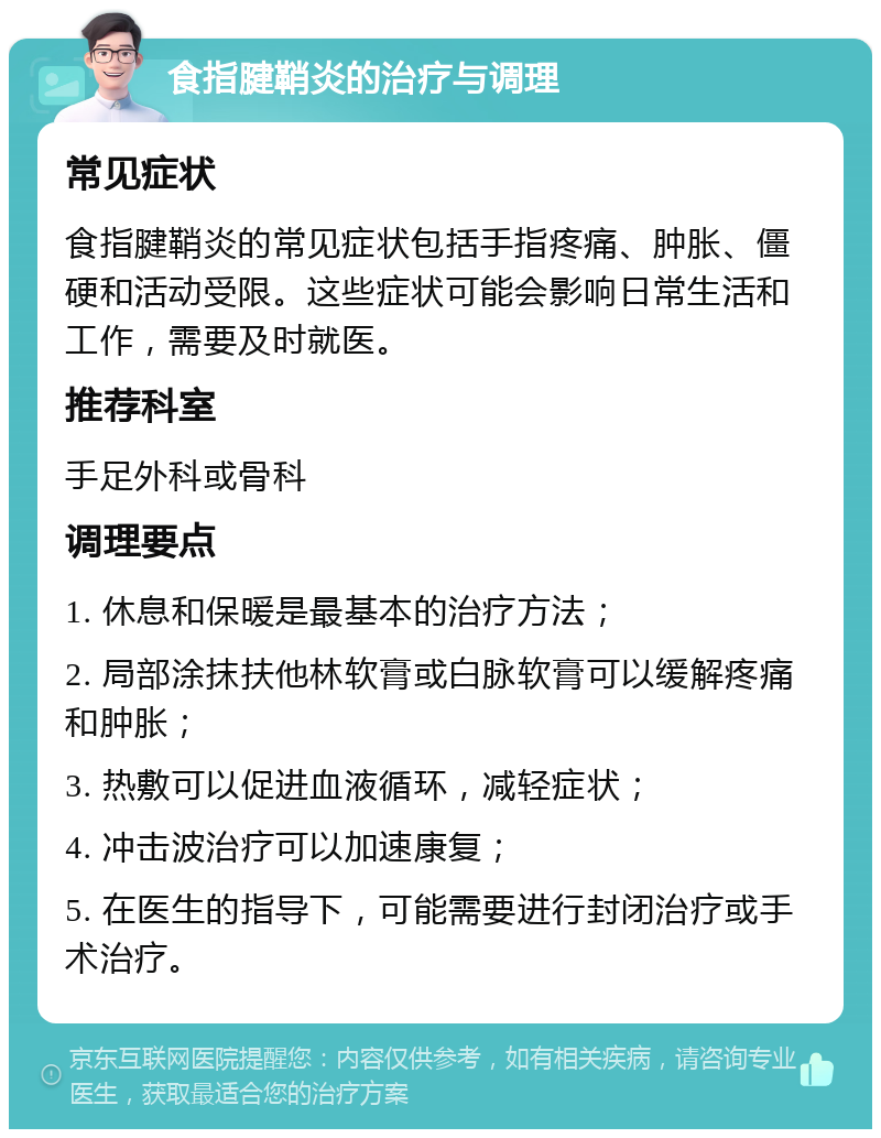 食指腱鞘炎的治疗与调理 常见症状 食指腱鞘炎的常见症状包括手指疼痛、肿胀、僵硬和活动受限。这些症状可能会影响日常生活和工作，需要及时就医。 推荐科室 手足外科或骨科 调理要点 1. 休息和保暖是最基本的治疗方法； 2. 局部涂抹扶他林软膏或白脉软膏可以缓解疼痛和肿胀； 3. 热敷可以促进血液循环，减轻症状； 4. 冲击波治疗可以加速康复； 5. 在医生的指导下，可能需要进行封闭治疗或手术治疗。