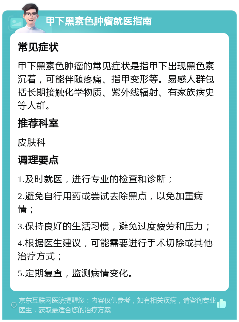 甲下黑素色肿瘤就医指南 常见症状 甲下黑素色肿瘤的常见症状是指甲下出现黑色素沉着，可能伴随疼痛、指甲变形等。易感人群包括长期接触化学物质、紫外线辐射、有家族病史等人群。 推荐科室 皮肤科 调理要点 1.及时就医，进行专业的检查和诊断； 2.避免自行用药或尝试去除黑点，以免加重病情； 3.保持良好的生活习惯，避免过度疲劳和压力； 4.根据医生建议，可能需要进行手术切除或其他治疗方式； 5.定期复查，监测病情变化。