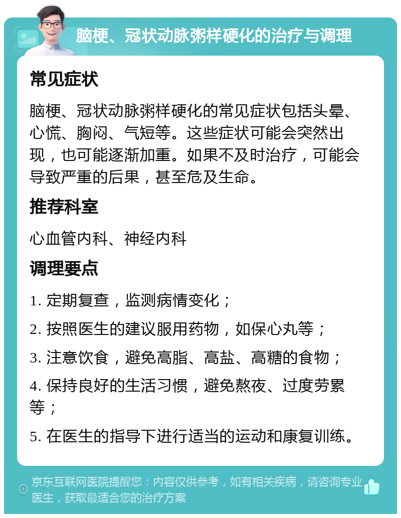 脑梗、冠状动脉粥样硬化的治疗与调理 常见症状 脑梗、冠状动脉粥样硬化的常见症状包括头晕、心慌、胸闷、气短等。这些症状可能会突然出现，也可能逐渐加重。如果不及时治疗，可能会导致严重的后果，甚至危及生命。 推荐科室 心血管内科、神经内科 调理要点 1. 定期复查，监测病情变化； 2. 按照医生的建议服用药物，如保心丸等； 3. 注意饮食，避免高脂、高盐、高糖的食物； 4. 保持良好的生活习惯，避免熬夜、过度劳累等； 5. 在医生的指导下进行适当的运动和康复训练。