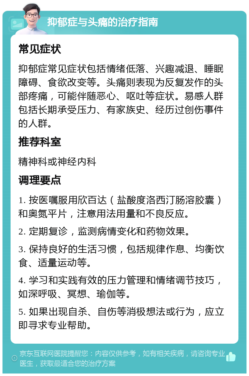 抑郁症与头痛的治疗指南 常见症状 抑郁症常见症状包括情绪低落、兴趣减退、睡眠障碍、食欲改变等。头痛则表现为反复发作的头部疼痛，可能伴随恶心、呕吐等症状。易感人群包括长期承受压力、有家族史、经历过创伤事件的人群。 推荐科室 精神科或神经内科 调理要点 1. 按医嘱服用欣百达（盐酸度洛西汀肠溶胶囊）和奥氮平片，注意用法用量和不良反应。 2. 定期复诊，监测病情变化和药物效果。 3. 保持良好的生活习惯，包括规律作息、均衡饮食、适量运动等。 4. 学习和实践有效的压力管理和情绪调节技巧，如深呼吸、冥想、瑜伽等。 5. 如果出现自杀、自伤等消极想法或行为，应立即寻求专业帮助。