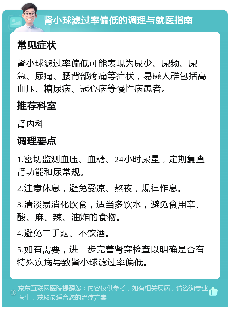 肾小球滤过率偏低的调理与就医指南 常见症状 肾小球滤过率偏低可能表现为尿少、尿频、尿急、尿痛、腰背部疼痛等症状，易感人群包括高血压、糖尿病、冠心病等慢性病患者。 推荐科室 肾内科 调理要点 1.密切监测血压、血糖、24小时尿量，定期复查肾功能和尿常规。 2.注意休息，避免受凉、熬夜，规律作息。 3.清淡易消化饮食，适当多饮水，避免食用辛、酸、麻、辣、油炸的食物。 4.避免二手烟、不饮酒。 5.如有需要，进一步完善肾穿检查以明确是否有特殊疾病导致肾小球滤过率偏低。