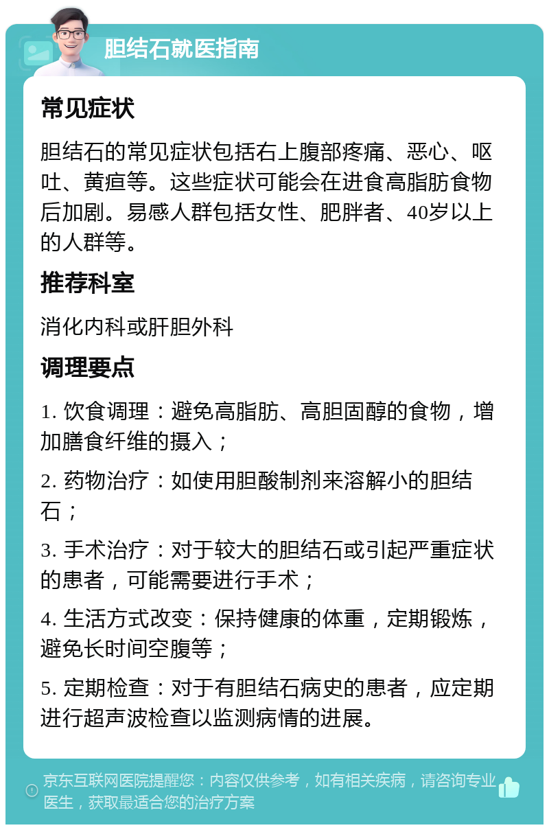 胆结石就医指南 常见症状 胆结石的常见症状包括右上腹部疼痛、恶心、呕吐、黄疸等。这些症状可能会在进食高脂肪食物后加剧。易感人群包括女性、肥胖者、40岁以上的人群等。 推荐科室 消化内科或肝胆外科 调理要点 1. 饮食调理：避免高脂肪、高胆固醇的食物，增加膳食纤维的摄入； 2. 药物治疗：如使用胆酸制剂来溶解小的胆结石； 3. 手术治疗：对于较大的胆结石或引起严重症状的患者，可能需要进行手术； 4. 生活方式改变：保持健康的体重，定期锻炼，避免长时间空腹等； 5. 定期检查：对于有胆结石病史的患者，应定期进行超声波检查以监测病情的进展。