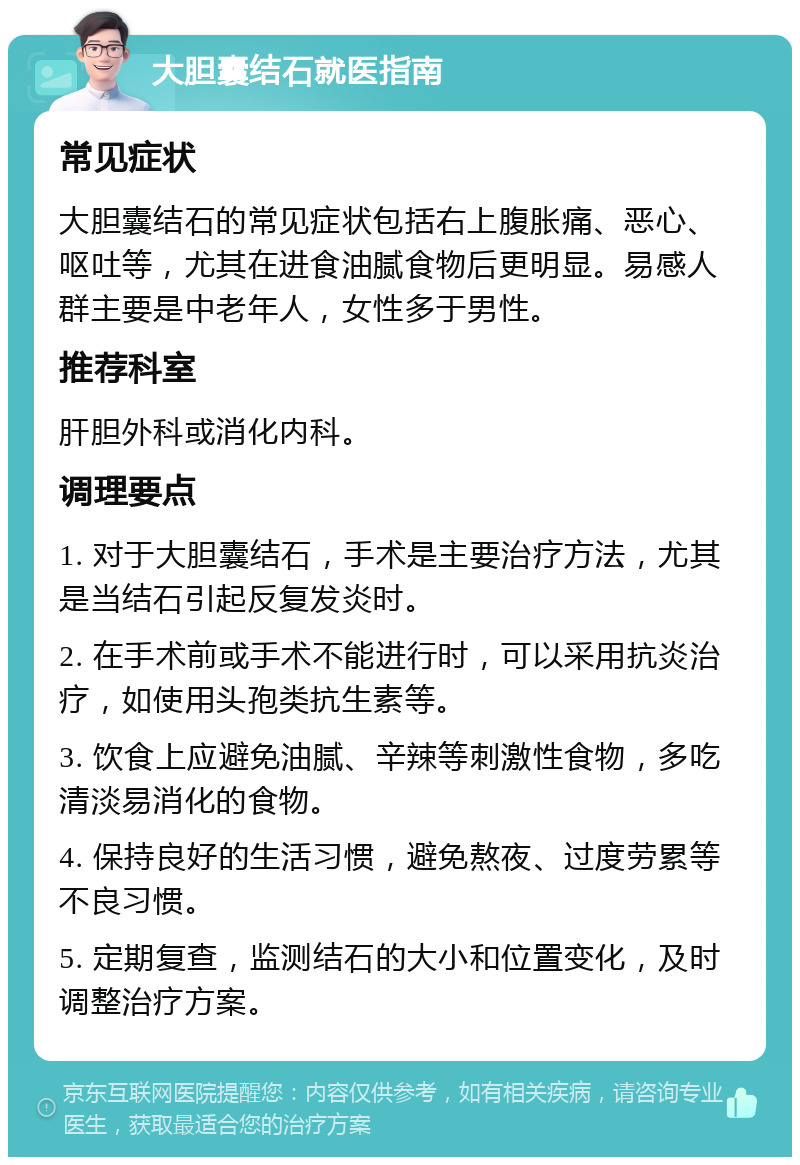 大胆囊结石就医指南 常见症状 大胆囊结石的常见症状包括右上腹胀痛、恶心、呕吐等，尤其在进食油腻食物后更明显。易感人群主要是中老年人，女性多于男性。 推荐科室 肝胆外科或消化内科。 调理要点 1. 对于大胆囊结石，手术是主要治疗方法，尤其是当结石引起反复发炎时。 2. 在手术前或手术不能进行时，可以采用抗炎治疗，如使用头孢类抗生素等。 3. 饮食上应避免油腻、辛辣等刺激性食物，多吃清淡易消化的食物。 4. 保持良好的生活习惯，避免熬夜、过度劳累等不良习惯。 5. 定期复查，监测结石的大小和位置变化，及时调整治疗方案。