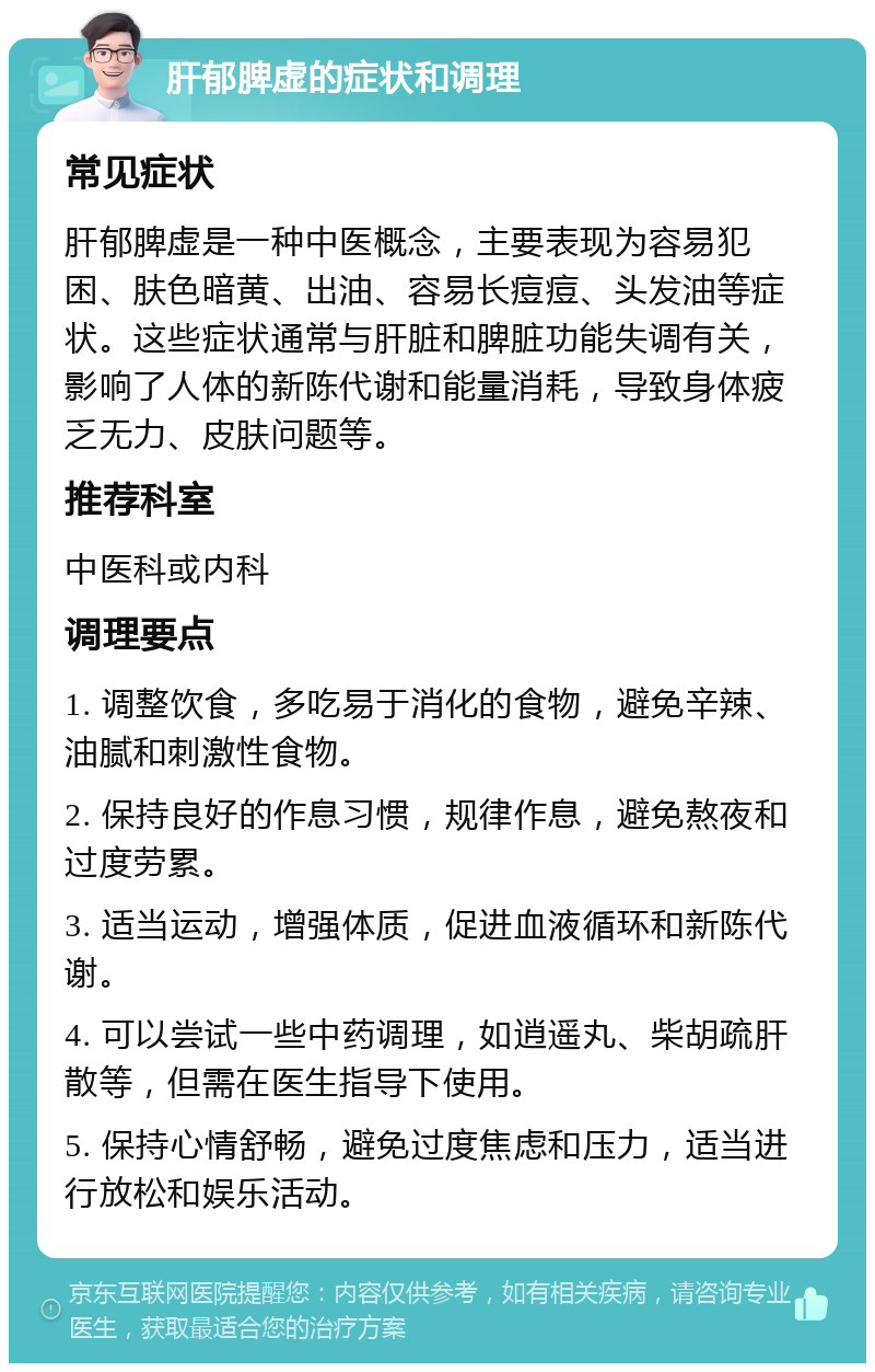 肝郁脾虚的症状和调理 常见症状 肝郁脾虚是一种中医概念，主要表现为容易犯困、肤色暗黄、出油、容易长痘痘、头发油等症状。这些症状通常与肝脏和脾脏功能失调有关，影响了人体的新陈代谢和能量消耗，导致身体疲乏无力、皮肤问题等。 推荐科室 中医科或内科 调理要点 1. 调整饮食，多吃易于消化的食物，避免辛辣、油腻和刺激性食物。 2. 保持良好的作息习惯，规律作息，避免熬夜和过度劳累。 3. 适当运动，增强体质，促进血液循环和新陈代谢。 4. 可以尝试一些中药调理，如逍遥丸、柴胡疏肝散等，但需在医生指导下使用。 5. 保持心情舒畅，避免过度焦虑和压力，适当进行放松和娱乐活动。