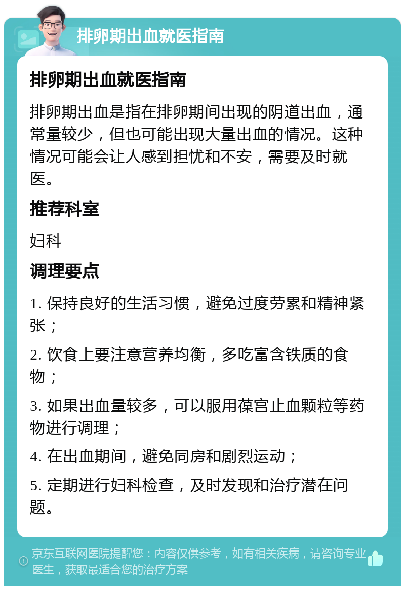 排卵期出血就医指南 排卵期出血就医指南 排卵期出血是指在排卵期间出现的阴道出血，通常量较少，但也可能出现大量出血的情况。这种情况可能会让人感到担忧和不安，需要及时就医。 推荐科室 妇科 调理要点 1. 保持良好的生活习惯，避免过度劳累和精神紧张； 2. 饮食上要注意营养均衡，多吃富含铁质的食物； 3. 如果出血量较多，可以服用葆宫止血颗粒等药物进行调理； 4. 在出血期间，避免同房和剧烈运动； 5. 定期进行妇科检查，及时发现和治疗潜在问题。