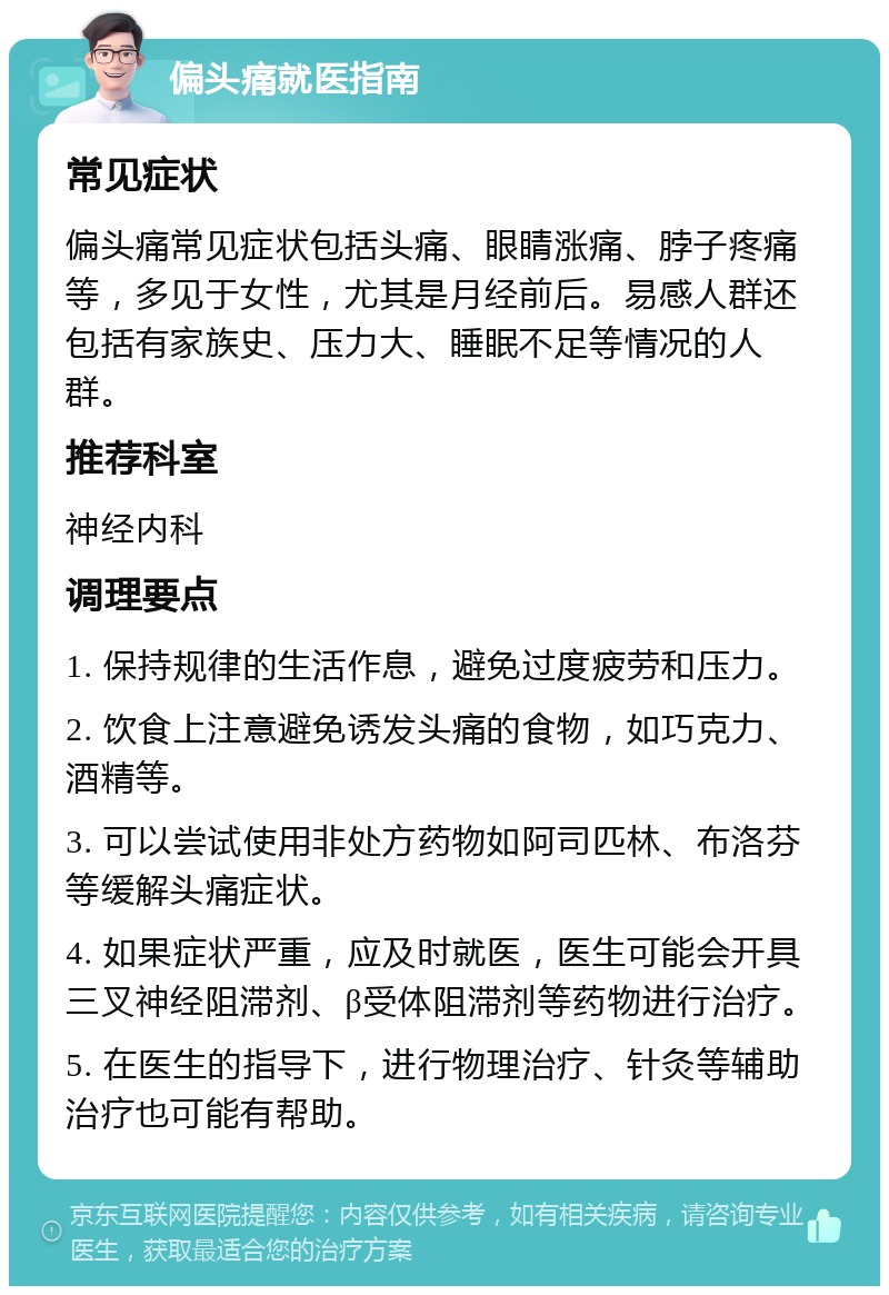 偏头痛就医指南 常见症状 偏头痛常见症状包括头痛、眼睛涨痛、脖子疼痛等，多见于女性，尤其是月经前后。易感人群还包括有家族史、压力大、睡眠不足等情况的人群。 推荐科室 神经内科 调理要点 1. 保持规律的生活作息，避免过度疲劳和压力。 2. 饮食上注意避免诱发头痛的食物，如巧克力、酒精等。 3. 可以尝试使用非处方药物如阿司匹林、布洛芬等缓解头痛症状。 4. 如果症状严重，应及时就医，医生可能会开具三叉神经阻滞剂、β受体阻滞剂等药物进行治疗。 5. 在医生的指导下，进行物理治疗、针灸等辅助治疗也可能有帮助。