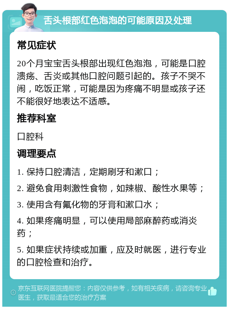 舌头根部红色泡泡的可能原因及处理 常见症状 20个月宝宝舌头根部出现红色泡泡，可能是口腔溃疡、舌炎或其他口腔问题引起的。孩子不哭不闹，吃饭正常，可能是因为疼痛不明显或孩子还不能很好地表达不适感。 推荐科室 口腔科 调理要点 1. 保持口腔清洁，定期刷牙和漱口； 2. 避免食用刺激性食物，如辣椒、酸性水果等； 3. 使用含有氟化物的牙膏和漱口水； 4. 如果疼痛明显，可以使用局部麻醉药或消炎药； 5. 如果症状持续或加重，应及时就医，进行专业的口腔检查和治疗。