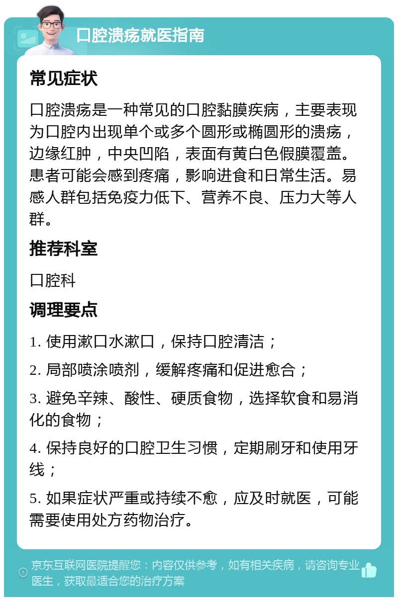 口腔溃疡就医指南 常见症状 口腔溃疡是一种常见的口腔黏膜疾病，主要表现为口腔内出现单个或多个圆形或椭圆形的溃疡，边缘红肿，中央凹陷，表面有黄白色假膜覆盖。患者可能会感到疼痛，影响进食和日常生活。易感人群包括免疫力低下、营养不良、压力大等人群。 推荐科室 口腔科 调理要点 1. 使用漱口水漱口，保持口腔清洁； 2. 局部喷涂喷剂，缓解疼痛和促进愈合； 3. 避免辛辣、酸性、硬质食物，选择软食和易消化的食物； 4. 保持良好的口腔卫生习惯，定期刷牙和使用牙线； 5. 如果症状严重或持续不愈，应及时就医，可能需要使用处方药物治疗。