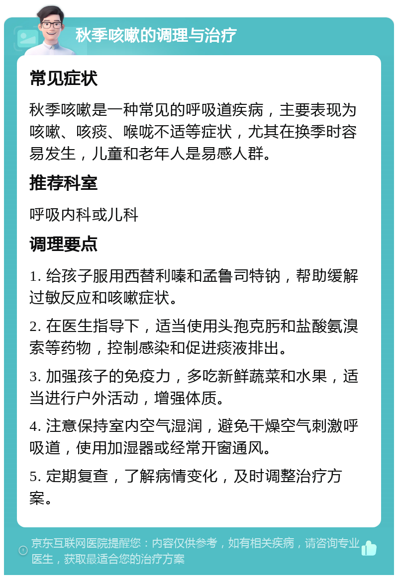 秋季咳嗽的调理与治疗 常见症状 秋季咳嗽是一种常见的呼吸道疾病，主要表现为咳嗽、咳痰、喉咙不适等症状，尤其在换季时容易发生，儿童和老年人是易感人群。 推荐科室 呼吸内科或儿科 调理要点 1. 给孩子服用西替利嗪和孟鲁司特钠，帮助缓解过敏反应和咳嗽症状。 2. 在医生指导下，适当使用头孢克肟和盐酸氨溴索等药物，控制感染和促进痰液排出。 3. 加强孩子的免疫力，多吃新鲜蔬菜和水果，适当进行户外活动，增强体质。 4. 注意保持室内空气湿润，避免干燥空气刺激呼吸道，使用加湿器或经常开窗通风。 5. 定期复查，了解病情变化，及时调整治疗方案。