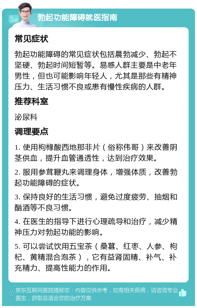 勃起功能障碍就医指南 常见症状 勃起功能障碍的常见症状包括晨勃减少、勃起不坚硬、勃起时间短暂等。易感人群主要是中老年男性，但也可能影响年轻人，尤其是那些有精神压力、生活习惯不良或患有慢性疾病的人群。 推荐科室 泌尿科 调理要点 1. 使用枸橼酸西地那非片（俗称伟哥）来改善阴茎供血，提升血管通透性，达到治疗效果。 2. 服用参茸鞭丸来调理身体，增强体质，改善勃起功能障碍的症状。 3. 保持良好的生活习惯，避免过度疲劳、抽烟和酗酒等不良习惯。 4. 在医生的指导下进行心理疏导和治疗，减少精神压力对勃起功能的影响。 5. 可以尝试饮用五宝茶（桑葚、红枣、人参、枸杞、黄精混合泡茶），它有益肾固精、补气、补充精力、提高性能力的作用。