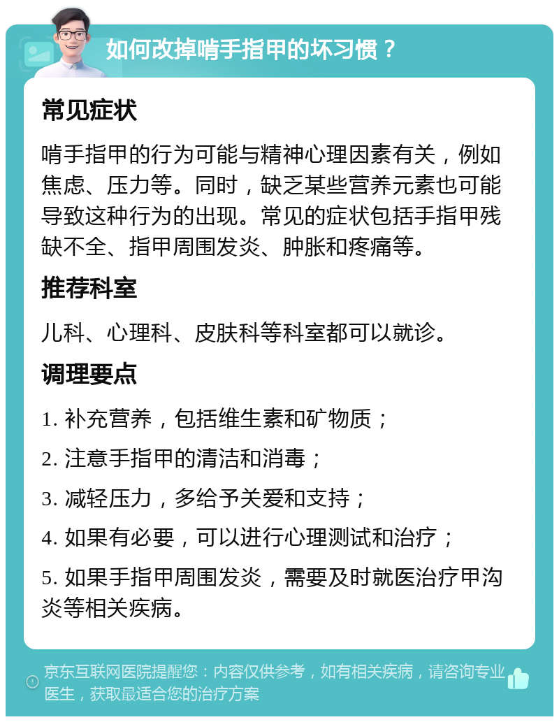 如何改掉啃手指甲的坏习惯？ 常见症状 啃手指甲的行为可能与精神心理因素有关，例如焦虑、压力等。同时，缺乏某些营养元素也可能导致这种行为的出现。常见的症状包括手指甲残缺不全、指甲周围发炎、肿胀和疼痛等。 推荐科室 儿科、心理科、皮肤科等科室都可以就诊。 调理要点 1. 补充营养，包括维生素和矿物质； 2. 注意手指甲的清洁和消毒； 3. 减轻压力，多给予关爱和支持； 4. 如果有必要，可以进行心理测试和治疗； 5. 如果手指甲周围发炎，需要及时就医治疗甲沟炎等相关疾病。