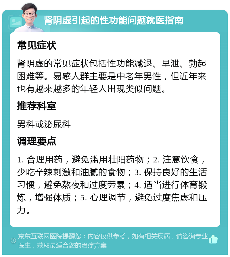 肾阴虚引起的性功能问题就医指南 常见症状 肾阴虚的常见症状包括性功能减退、早泄、勃起困难等。易感人群主要是中老年男性，但近年来也有越来越多的年轻人出现类似问题。 推荐科室 男科或泌尿科 调理要点 1. 合理用药，避免滥用壮阳药物；2. 注意饮食，少吃辛辣刺激和油腻的食物；3. 保持良好的生活习惯，避免熬夜和过度劳累；4. 适当进行体育锻炼，增强体质；5. 心理调节，避免过度焦虑和压力。