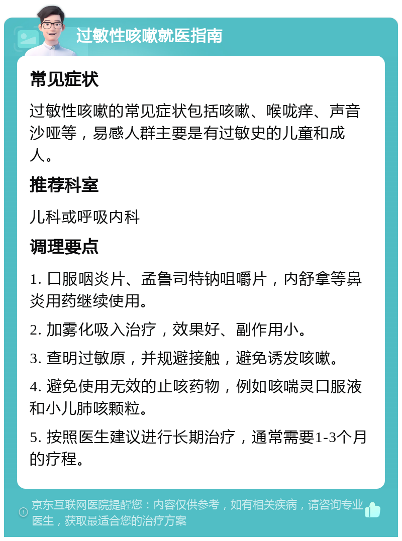 过敏性咳嗽就医指南 常见症状 过敏性咳嗽的常见症状包括咳嗽、喉咙痒、声音沙哑等，易感人群主要是有过敏史的儿童和成人。 推荐科室 儿科或呼吸内科 调理要点 1. 口服咽炎片、孟鲁司特钠咀嚼片，内舒拿等鼻炎用药继续使用。 2. 加雾化吸入治疗，效果好、副作用小。 3. 查明过敏原，并规避接触，避免诱发咳嗽。 4. 避免使用无效的止咳药物，例如咳喘灵口服液和小儿肺咳颗粒。 5. 按照医生建议进行长期治疗，通常需要1-3个月的疗程。