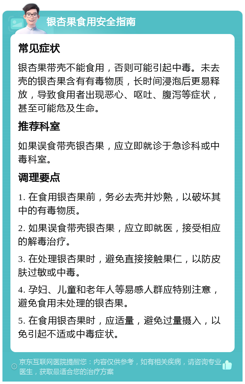 银杏果食用安全指南 常见症状 银杏果带壳不能食用，否则可能引起中毒。未去壳的银杏果含有有毒物质，长时间浸泡后更易释放，导致食用者出现恶心、呕吐、腹泻等症状，甚至可能危及生命。 推荐科室 如果误食带壳银杏果，应立即就诊于急诊科或中毒科室。 调理要点 1. 在食用银杏果前，务必去壳并炒熟，以破坏其中的有毒物质。 2. 如果误食带壳银杏果，应立即就医，接受相应的解毒治疗。 3. 在处理银杏果时，避免直接接触果仁，以防皮肤过敏或中毒。 4. 孕妇、儿童和老年人等易感人群应特别注意，避免食用未处理的银杏果。 5. 在食用银杏果时，应适量，避免过量摄入，以免引起不适或中毒症状。