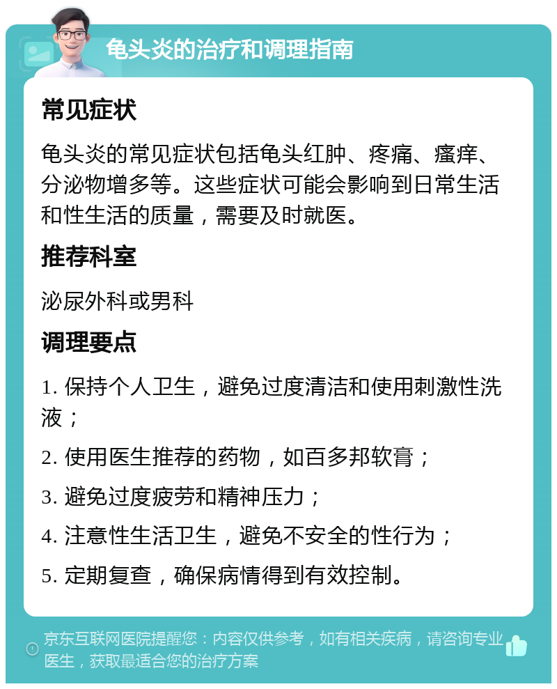 龟头炎的治疗和调理指南 常见症状 龟头炎的常见症状包括龟头红肿、疼痛、瘙痒、分泌物增多等。这些症状可能会影响到日常生活和性生活的质量，需要及时就医。 推荐科室 泌尿外科或男科 调理要点 1. 保持个人卫生，避免过度清洁和使用刺激性洗液； 2. 使用医生推荐的药物，如百多邦软膏； 3. 避免过度疲劳和精神压力； 4. 注意性生活卫生，避免不安全的性行为； 5. 定期复查，确保病情得到有效控制。