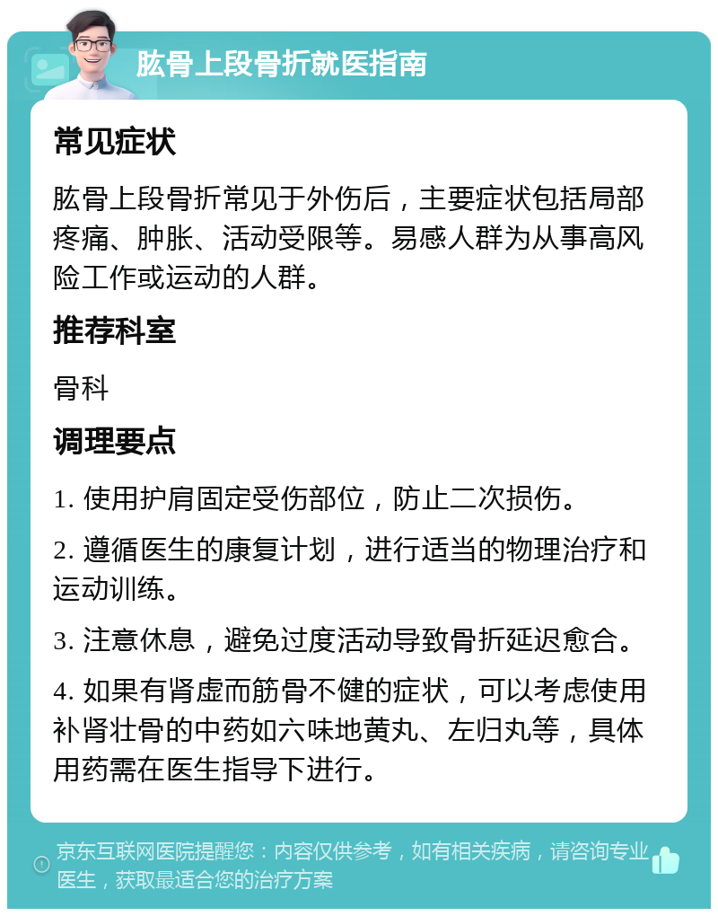 肱骨上段骨折就医指南 常见症状 肱骨上段骨折常见于外伤后，主要症状包括局部疼痛、肿胀、活动受限等。易感人群为从事高风险工作或运动的人群。 推荐科室 骨科 调理要点 1. 使用护肩固定受伤部位，防止二次损伤。 2. 遵循医生的康复计划，进行适当的物理治疗和运动训练。 3. 注意休息，避免过度活动导致骨折延迟愈合。 4. 如果有肾虚而筋骨不健的症状，可以考虑使用补肾壮骨的中药如六味地黄丸、左归丸等，具体用药需在医生指导下进行。